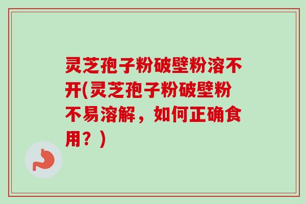 灵芝孢子粉破壁粉溶不开(灵芝孢子粉破壁粉不易溶解，如何正确食用？)