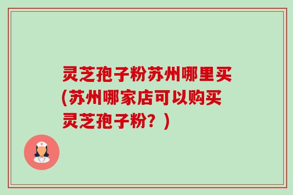 灵芝孢子粉苏州哪里买(苏州哪家店可以购买灵芝孢子粉?) 灵芝孢子粉苏州哪里买(苏州哪家店可以购买灵芝孢子粉?)