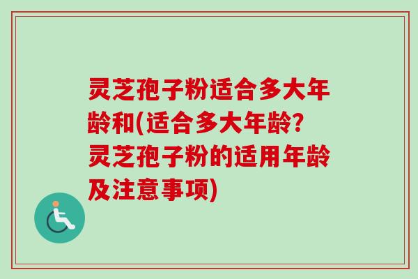 灵芝孢子粉适合多大年龄和(适合多大年龄?灵芝孢子粉的适用年龄及注意事项) 灵芝孢子粉适合多大年龄和(适合多大年龄?灵芝孢子粉的适用年龄及注意事项)