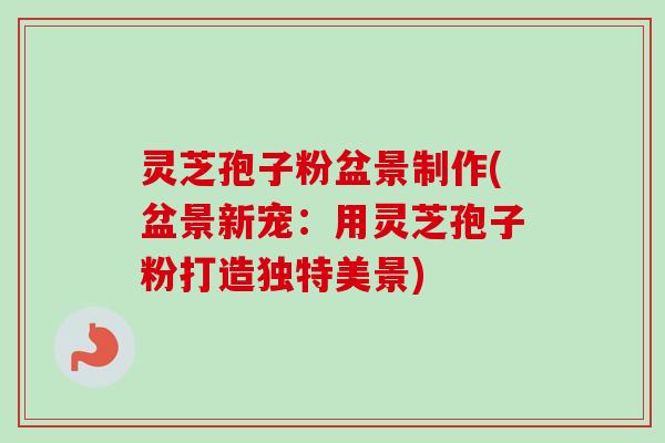 灵芝孢子粉盆景制作(盆景新宠:用灵芝孢子粉打造独特美景) 灵芝孢子粉盆景制作(盆景新宠:用灵芝孢子粉打造独特美景)