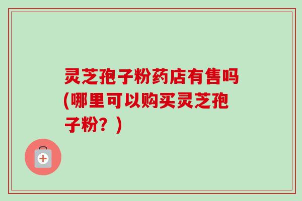灵芝孢子粉药店有售吗(哪里可以购买灵芝孢子粉？)