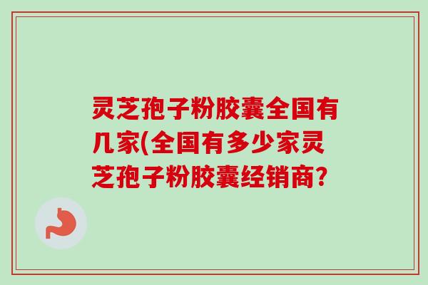 灵芝孢子粉胶囊全国有几家(全国有多少家灵芝孢子粉胶囊经销商? 灵芝孢子粉胶囊全国有几家(全国有多少家灵芝孢子粉胶囊经销商?