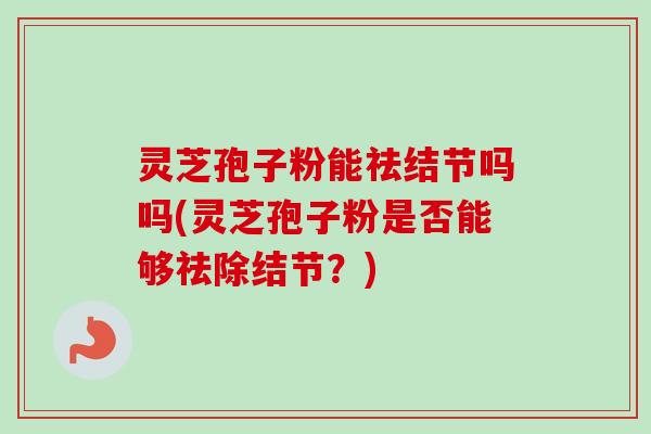 灵芝孢子粉能祛结节吗吗(灵芝孢子粉是否能够祛除结节?) 灵芝孢子粉能祛结节吗吗(灵芝孢子粉是否能够祛除结节?)