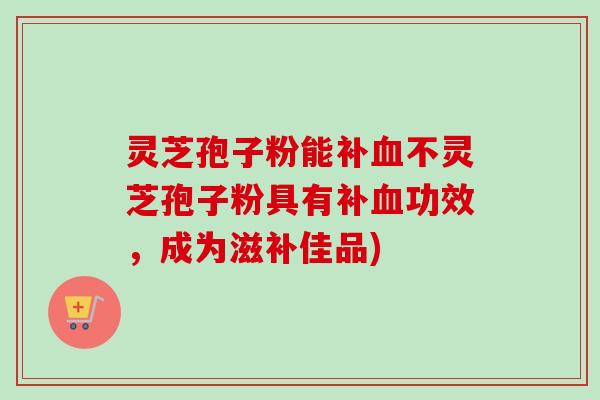 灵芝孢子粉能补不灵芝孢子粉具有补功效，成为滋补佳品)