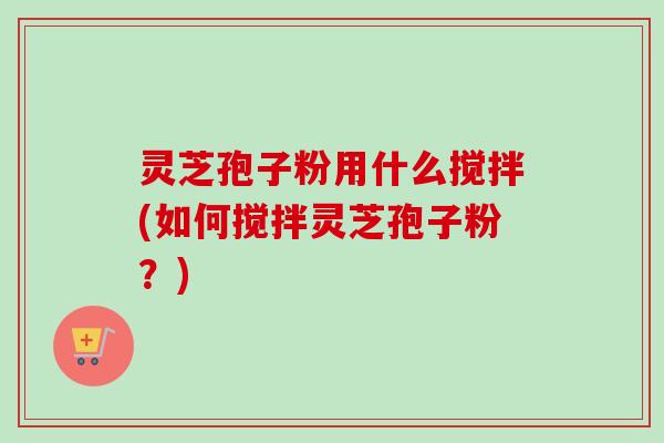 灵芝孢子粉用什么搅拌(如何搅拌灵芝孢子粉？)