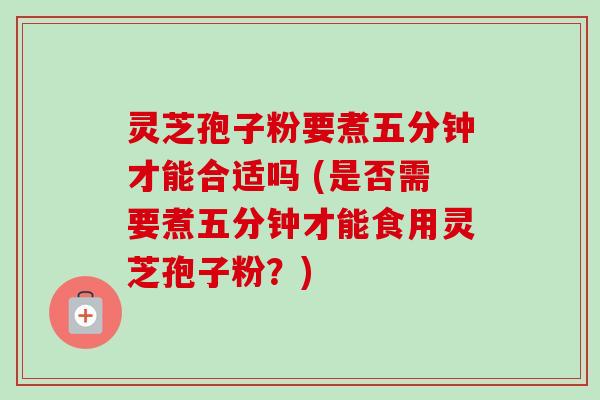 灵芝孢子粉要煮五分钟才能合适吗 (是否需要煮五分钟才能食用灵芝孢子粉?) 灵芝孢子粉要煮五分钟才能合适吗 (是否需要煮五分钟才能食用灵芝孢子粉?)