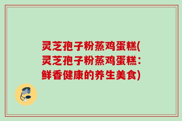 灵芝孢子粉蒸鸡蛋糕(灵芝孢子粉蒸鸡蛋糕:鲜香健康的养生美食) 灵芝孢子粉蒸鸡蛋糕(灵芝孢子粉蒸鸡蛋糕:鲜香健康的养生美食)