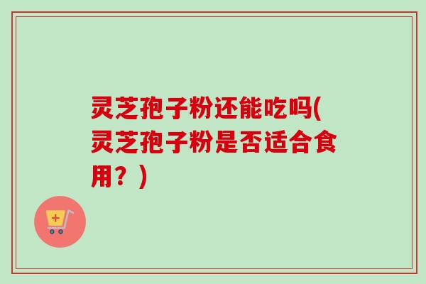 灵芝孢子粉还能吃吗(灵芝孢子粉是否适合食用？)