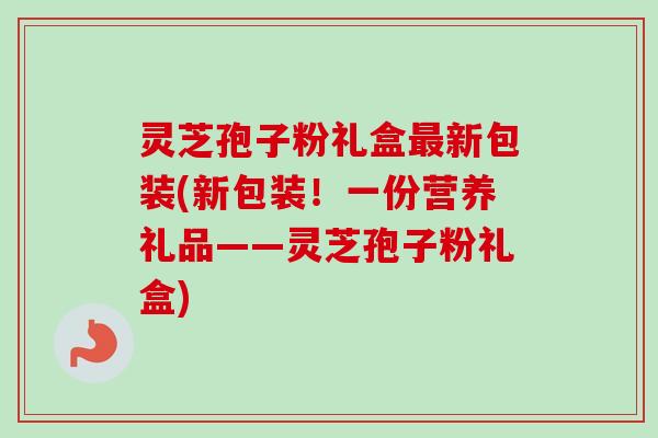 灵芝孢子粉礼盒新包装(新包装!一份营养礼品——灵芝孢子粉礼盒) 灵芝孢子粉礼盒新包装(新包装!一份营养礼品——灵芝孢子粉礼盒)