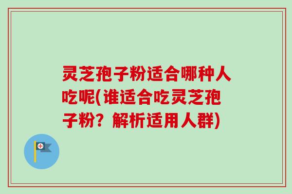 灵芝孢子粉适合哪种人吃呢(谁适合吃灵芝孢子粉?解析适用人群) 灵芝孢子粉适合哪种人吃呢(谁适合吃灵芝孢子粉?解析适用人群)