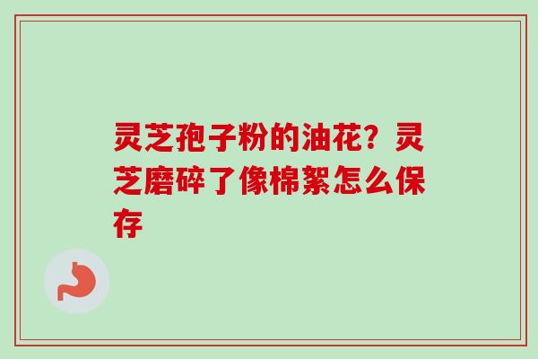 灵芝孢子粉的油花?灵芝磨碎了像棉絮怎么保存 灵芝孢子粉的油花?灵芝磨碎了像棉絮怎么保存