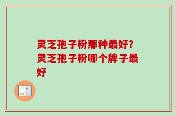 灵芝孢子粉那种好?灵芝孢子粉哪个牌子好 灵芝孢子粉那种好?灵芝孢子粉哪个牌子好