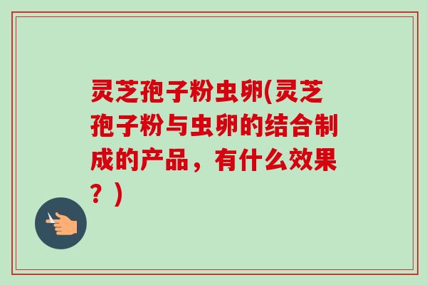 灵芝孢子粉虫卵(灵芝孢子粉与虫卵的结合制成的产品,有什么效果?) 灵芝孢子粉虫卵(灵芝孢子粉与虫卵的结合制成的产品,有什么效果?)
