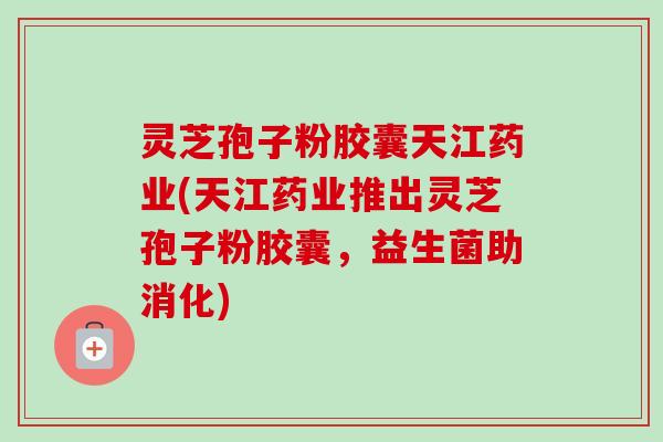 灵芝孢子粉胶囊天江药业(天江药业推出灵芝孢子粉胶囊，益生菌助消化)