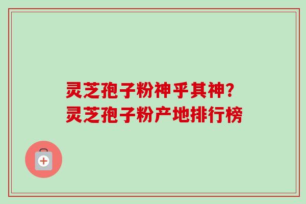 灵芝孢子粉神乎其神?灵芝孢子粉产地排行榜 灵芝孢子粉神乎其神?灵芝孢子粉产地排行榜