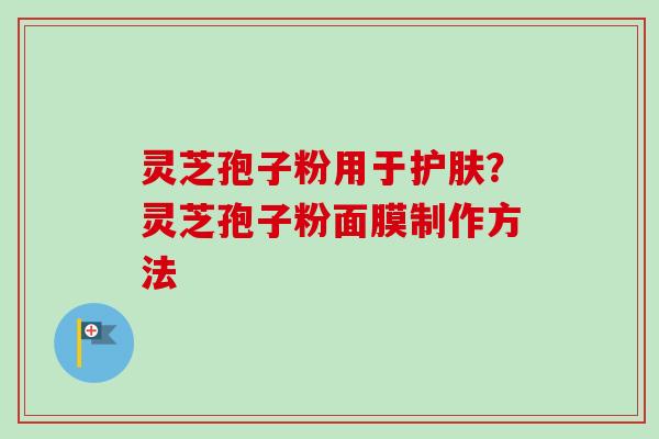 灵芝孢子粉用于护肤?灵芝孢子粉面膜制作方法 灵芝孢子粉用于护肤?灵芝孢子粉面膜制作方法