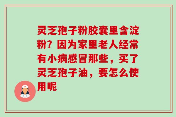 灵芝孢子粉胶囊里含淀粉?因为家里老人经常有小那些,买了灵芝孢子油,要怎么使用呢 灵芝孢子粉胶囊里含淀粉?因为家里老人经常有小那些,买了灵芝孢子油,要怎么使用呢