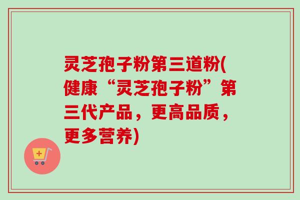 灵芝孢子粉第三道粉(健康“灵芝孢子粉”第三代产品,更高品质,更多营养) 灵芝孢子粉第三道粉(健康“灵芝孢子粉”第三代产品,更高品质,更多营养)