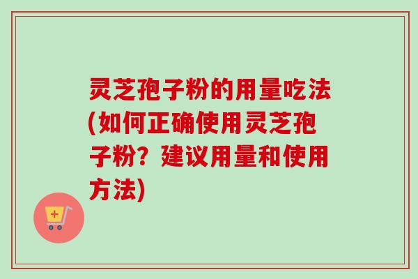 灵芝孢子粉的用量吃法(如何正确使用灵芝孢子粉？建议用量和使用方法)
