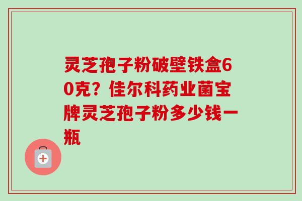 灵芝孢子粉破壁铁盒60克?佳尔科药业菌宝牌灵芝孢子粉多少钱一瓶 灵芝孢子粉破壁铁盒60克?佳尔科药业菌宝牌灵芝孢子粉多少钱一瓶