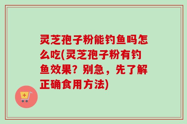 灵芝孢子粉能钓鱼吗怎么吃(灵芝孢子粉有钓鱼效果?别急,先了解正确食用方法) 灵芝孢子粉能钓鱼吗怎么吃(灵芝孢子粉有钓鱼效果?别急,先了解正确食用方法)