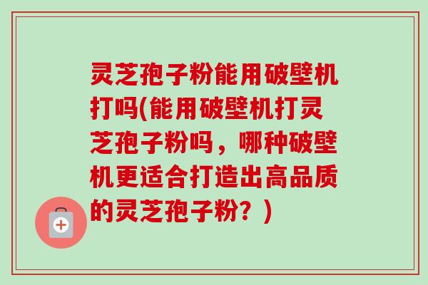 灵芝孢子粉能用破壁机打吗(能用破壁机打灵芝孢子粉吗,哪种破壁机更适合打造出高品质的灵芝孢子粉?) 灵芝孢子粉能用破壁机打吗(能用破壁机打灵芝孢子粉吗,哪种破壁机更适合打造出高品质的灵芝孢子粉?)