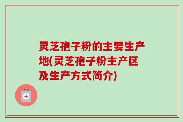 灵芝孢子粉的主要生产地(灵芝孢子粉主产区及生产方式简介) 灵芝孢子粉的主要生产地(灵芝孢子粉主产区及生产方式简介)