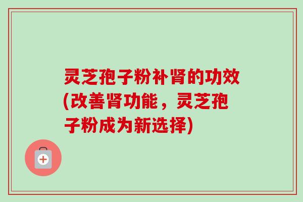 灵芝孢子粉补的功效(改善功能，灵芝孢子粉成为新选择)