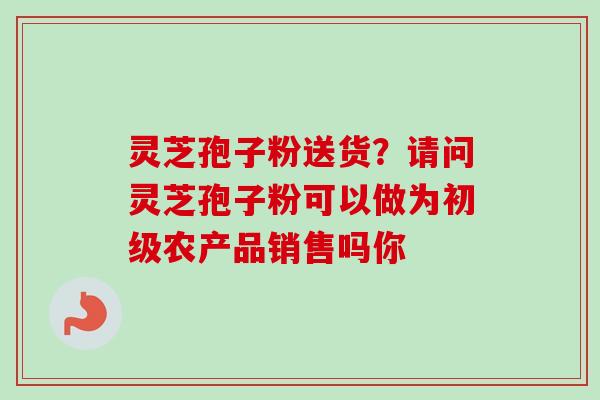 灵芝孢子粉送货?请问灵芝孢子粉可以做为初级农产品销售吗你 灵芝孢子粉送货?请问灵芝孢子粉可以做为初级农产品销售吗你