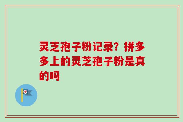灵芝孢子粉记录?拼多多上的灵芝孢子粉是真的吗 灵芝孢子粉记录?拼多多上的灵芝孢子粉是真的吗