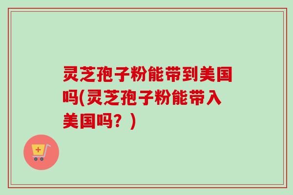 灵芝孢子粉能带到美国吗(灵芝孢子粉能带入美国吗?) 灵芝孢子粉能带到美国吗(灵芝孢子粉能带入美国吗?)