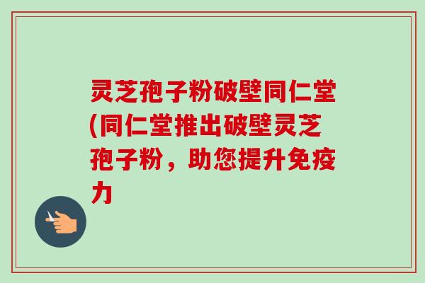 灵芝孢子粉破壁同仁堂(同仁堂推出破壁灵芝孢子粉,助您提升免疫力 灵芝孢子粉破壁同仁堂(同仁堂推出破壁灵芝孢子粉,助您提升免疫力