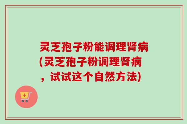 灵芝孢子粉能调理(灵芝孢子粉调理，试试这个自然方法)