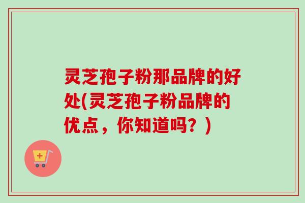 灵芝孢子粉那品牌的好处(灵芝孢子粉品牌的优点,你知道吗?) 灵芝孢子粉那品牌的好处(灵芝孢子粉品牌的优点,你知道吗?)