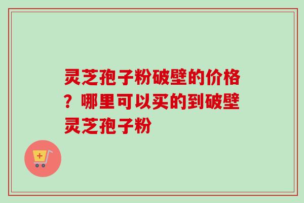 灵芝孢子粉破壁的价格?哪里可以买的到破壁灵芝孢子粉 灵芝孢子粉破壁的价格?哪里可以买的到破壁灵芝孢子粉
