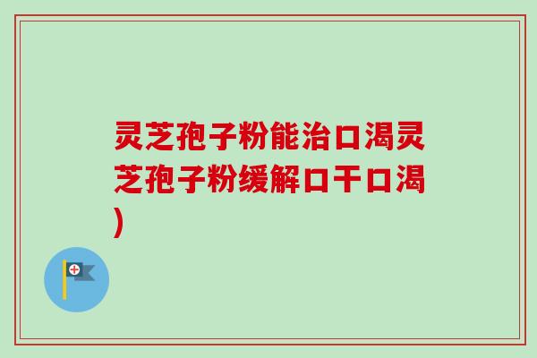 灵芝孢子粉能口渴灵芝孢子粉缓解口干口渴) 灵芝孢子粉能口渴灵芝孢子粉缓解口干口渴)