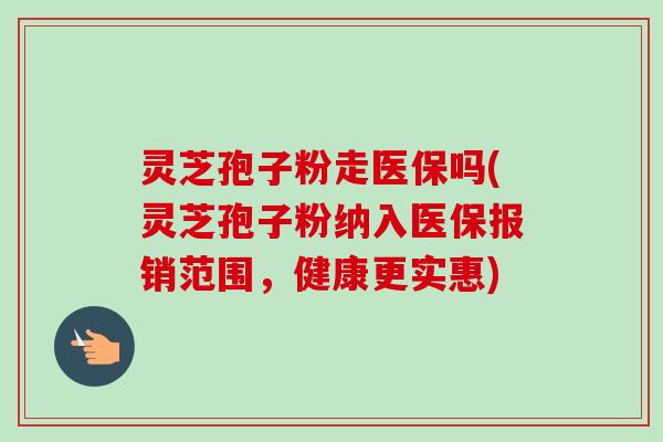 灵芝孢子粉走医保吗(灵芝孢子粉纳入医保报销范围,健康更实惠) 灵芝孢子粉走医保吗(灵芝孢子粉纳入医保报销范围,健康更实惠)