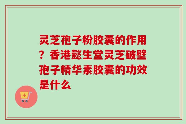 灵芝孢子粉胶囊的作用?香港懿生堂灵芝破壁孢子精华素胶囊的功效是什么 灵芝孢子粉胶囊的作用?香港懿生堂灵芝破壁孢子精华素胶囊的功效是什么