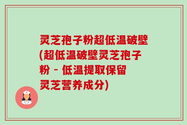 灵芝孢子粉超低温破壁(超低温破壁灵芝孢子粉 - 低温提取保留灵芝营养成分)