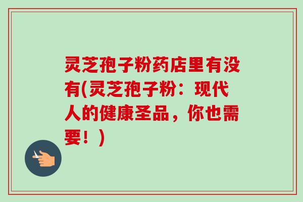 灵芝孢子粉药店里有没有(灵芝孢子粉:现代人的健康圣品,你也需要!) 灵芝孢子粉药店里有没有(灵芝孢子粉:现代人的健康圣品,你也需要!)