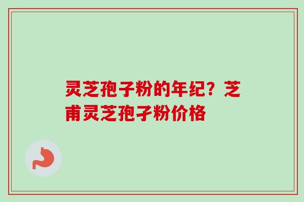 灵芝孢子粉的年纪?芝甫灵芝孢孑粉价格 灵芝孢子粉的年纪?芝甫灵芝孢孑粉价格