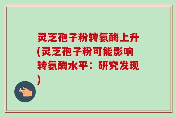 灵芝孢子粉转氨酶上升(灵芝孢子粉可能影响转氨酶水平:研究发现) 灵芝孢子粉转氨酶上升(灵芝孢子粉可能影响转氨酶水平:研究发现)