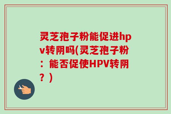 灵芝孢子粉能促进hpv转阴吗(灵芝孢子粉:能否促使HPV转阴?) 灵芝孢子粉能促进hpv转阴吗(灵芝孢子粉:能否促使HPV转阴?)