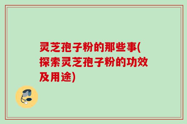 灵芝孢子粉的那些事(探索灵芝孢子粉的功效及用途) 灵芝孢子粉的那些事(探索灵芝孢子粉的功效及用途)