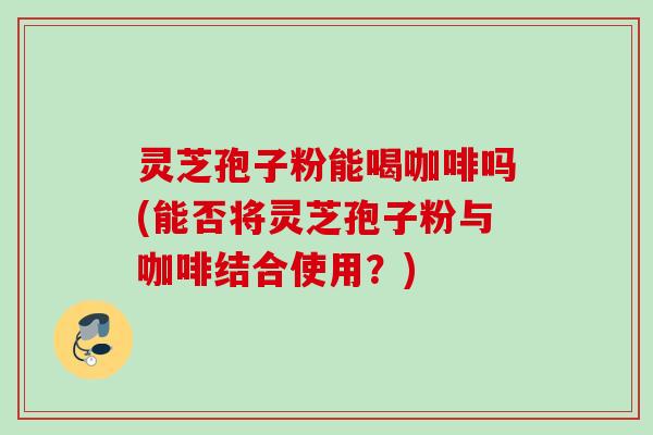 灵芝孢子粉能喝咖啡吗(能否将灵芝孢子粉与咖啡结合使用?) 灵芝孢子粉能喝咖啡吗(能否将灵芝孢子粉与咖啡结合使用?)