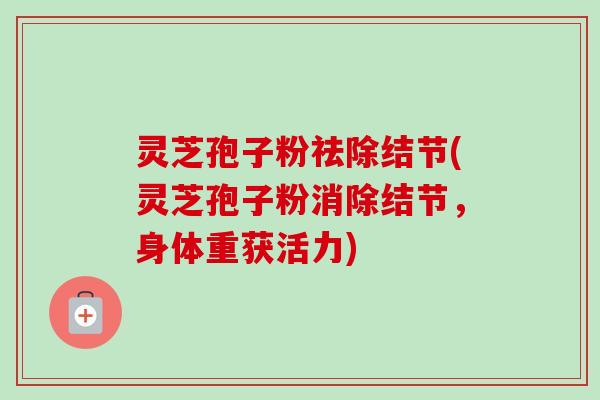 灵芝孢子粉祛除结节(灵芝孢子粉消除结节,身体重获活力) 灵芝孢子粉祛除结节(灵芝孢子粉消除结节,身体重获活力)