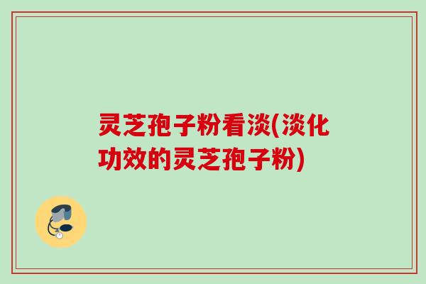 灵芝孢子粉看淡(淡化功效的灵芝孢子粉) 灵芝孢子粉看淡(淡化功效的灵芝孢子粉)