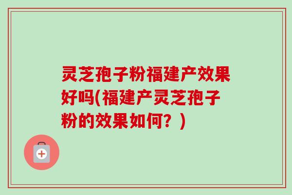 灵芝孢子粉福建产效果好吗(福建产灵芝孢子粉的效果如何?) 灵芝孢子粉福建产效果好吗(福建产灵芝孢子粉的效果如何?)