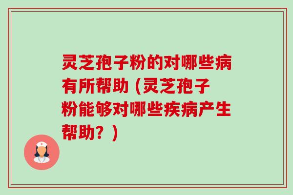 灵芝孢子粉的对哪些有所帮助 (灵芝孢子粉能够对哪些产生帮助？)
