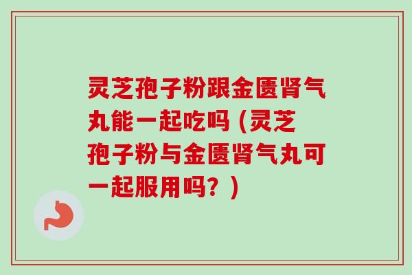 灵芝孢子粉跟金匮气丸能一起吃吗 (灵芝孢子粉与金匮气丸可一起服用吗?) 灵芝孢子粉跟金匮气丸能一起吃吗 (灵芝孢子粉与金匮气丸可一起服用吗?)